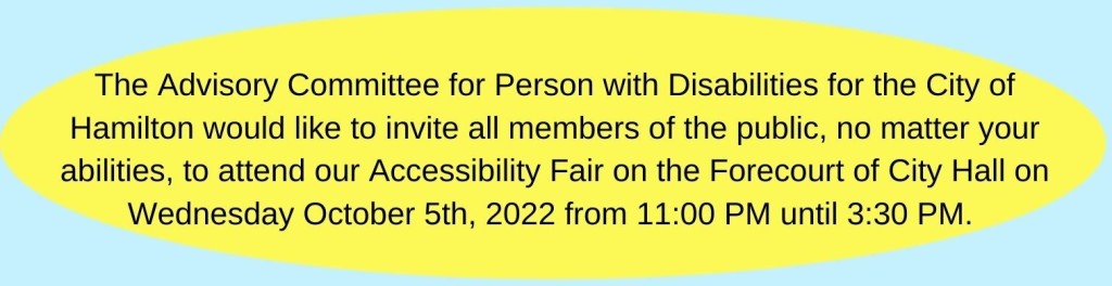 The Advisory Committee for Persons with Disabilities for the City of Hamilton would like to invite all members of the public, no matter your abilities, to attend our Accessibility Fair on the Forecourt of City Hall on Wednesday October 5th, 2022 from 11:00AM until 3:30PM.